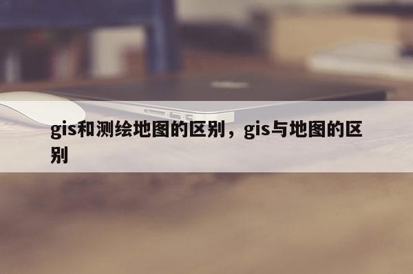 gis和測繪地圖的區(qū)別，gis與地圖的區(qū)別