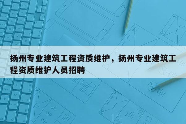 揚州專業(yè)建筑工程資質維護，揚州專業(yè)建筑工程資質維護人員招聘