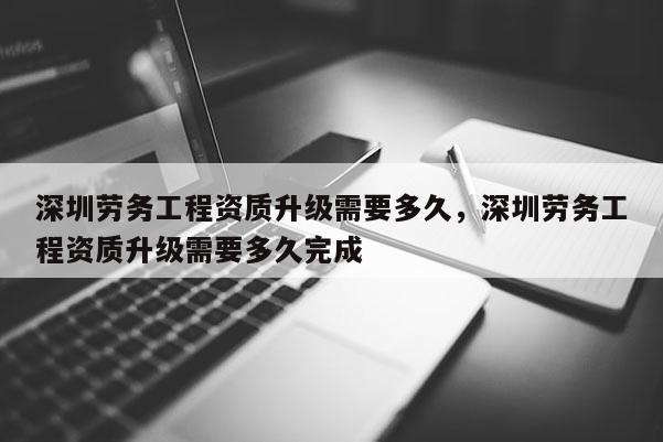 深圳勞務工程資質升級需要多久，深圳勞務工程資質升級需要多久完成