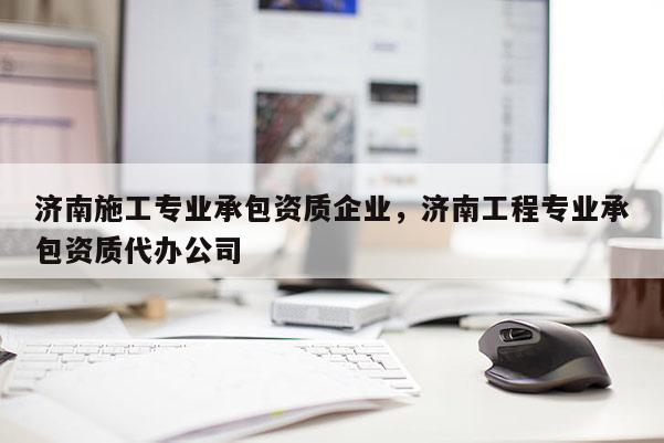 濟南施工專業承包資質企業，濟南工程專業承包資質代辦公司