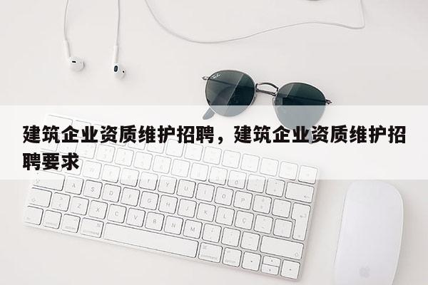 建筑企業資質維護招聘，建筑企業資質維護招聘要求