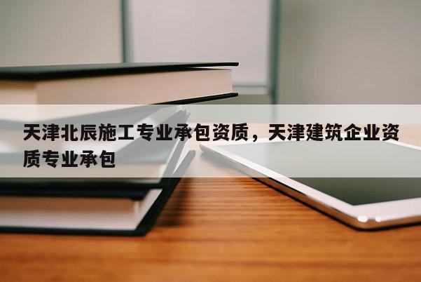 天津北辰施工專業承包資質，天津建筑企業資質專業承包