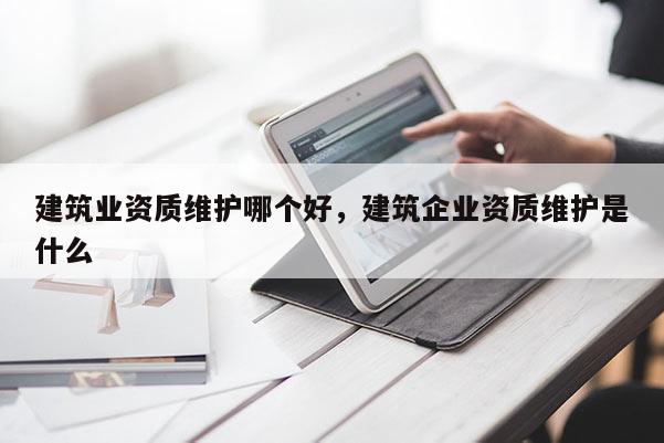 建筑業資質維護哪個好，建筑企業資質維護是什么