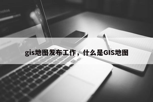 gis地圖發布工作，什么是GIS地圖