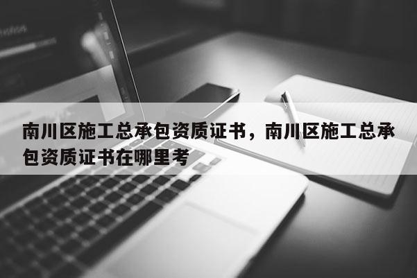 南川區施工總承包資質證書，南川區施工總承包資質證書在哪里考