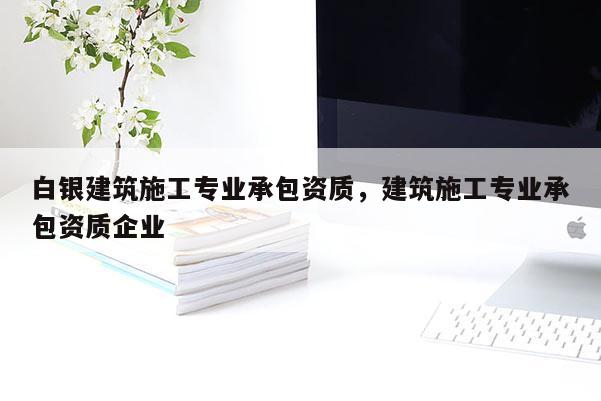 白銀建筑施工專業承包資質，建筑施工專業承包資質企業