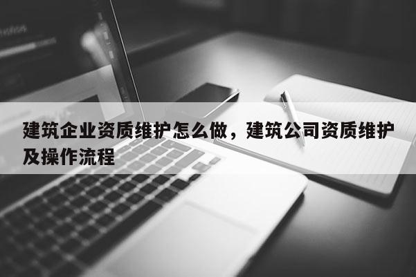 建筑企業資質維護怎么做，建筑公司資質維護及操作流程