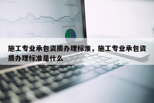 施工專業承包資質辦理標準，施工專業承包資質辦理標準是什么