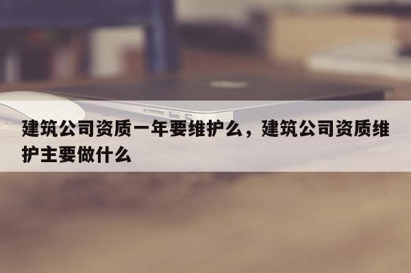 建筑公司資質一年要維護么，建筑公司資質維護主要做什么