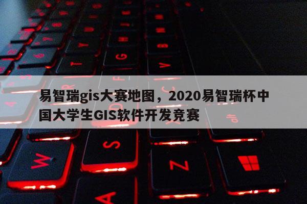 易智瑞gis大賽地圖，2020易智瑞杯中國大學生GIS軟件開發競賽