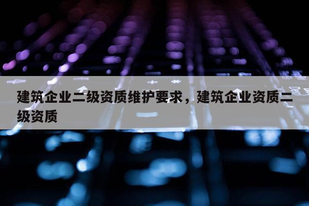 建筑企業二級資質維護要求，建筑企業資質二級資質