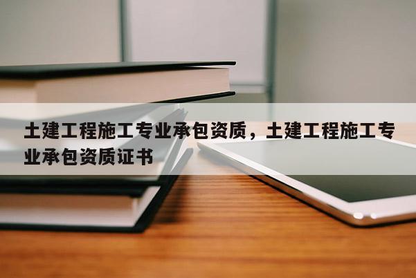 土建工程施工專業承包資質，土建工程施工專業承包資質證書