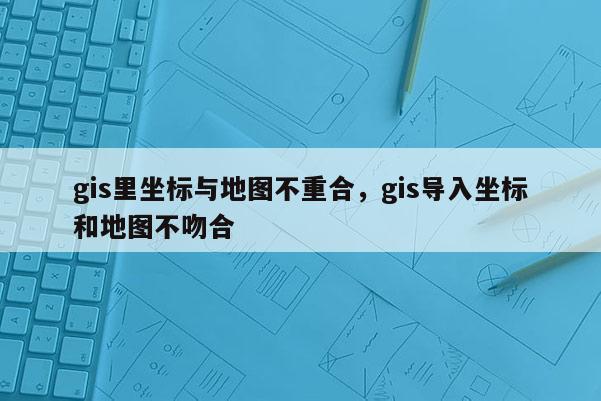 gis里坐標與地圖不重合，gis導入坐標和地圖不吻合