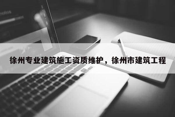 徐州專業建筑施工資質維護，徐州市建筑工程