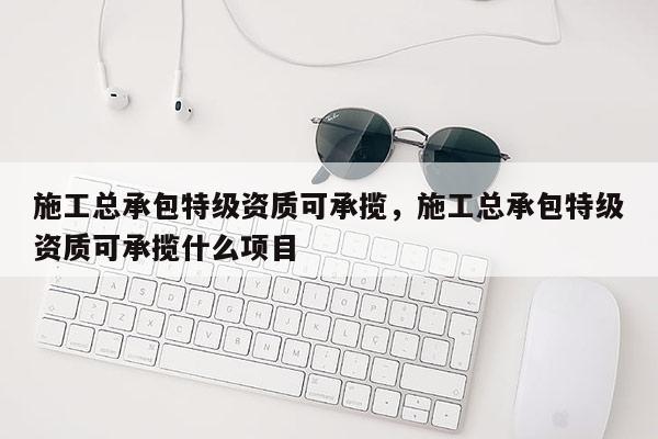 施工總承包特級資質可承攬，施工總承包特級資質可承攬什么項目