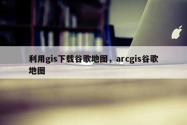 利用gis下載谷歌地圖，arcgis谷歌地圖