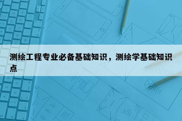 測(cè)繪工程專業(yè)必備基礎(chǔ)知識(shí)，測(cè)繪學(xué)基礎(chǔ)知識(shí)點(diǎn)