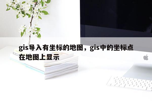 gis導入有坐標的地圖，gis中的坐標點在地圖上顯示