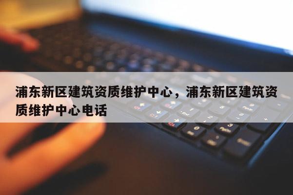 浦東新區建筑資質維護中心，浦東新區建筑資質維護中心電話