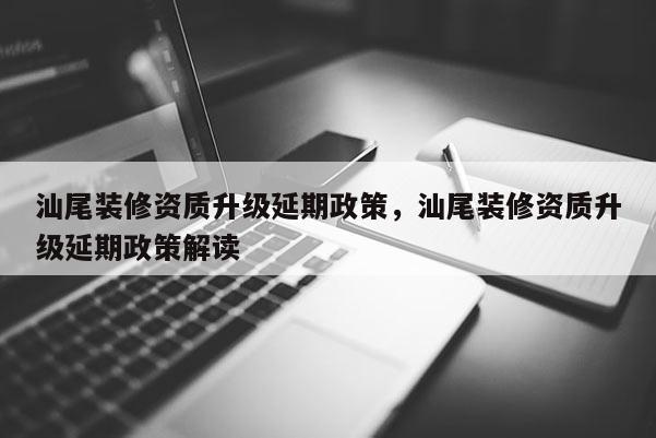 汕尾裝修資質升級延期政策，汕尾裝修資質升級延期政策解讀