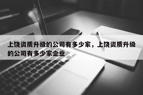 上饒資質升級的公司有多少家，上饒資質升級的公司有多少家企業