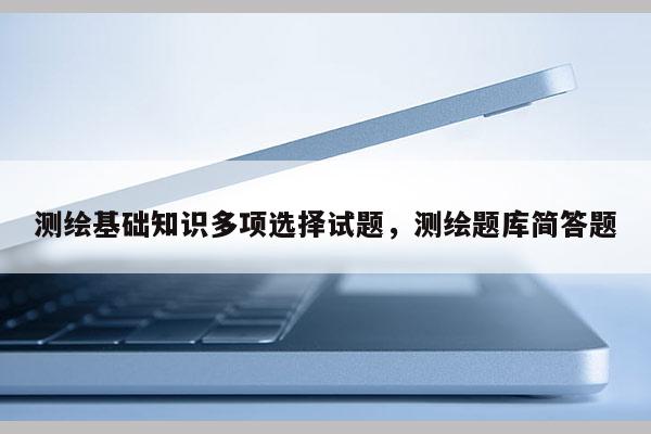 測繪基礎知識多項選擇試題，測繪題庫簡答題