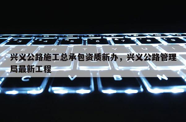 興義公路施工總承包資質新辦，興義公路管理局最新工程