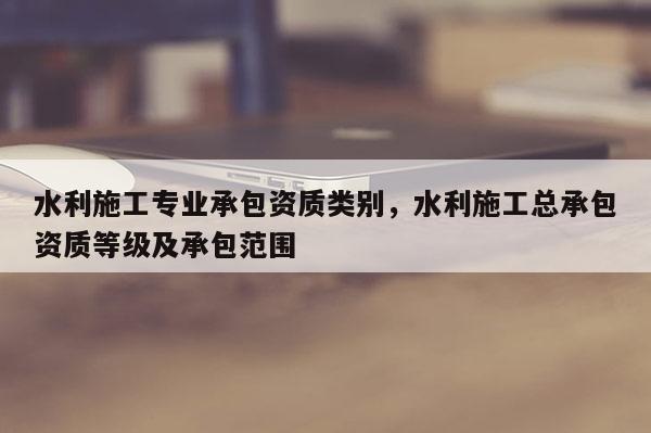 水利施工專業承包資質類別，水利施工總承包資質等級及承包范圍