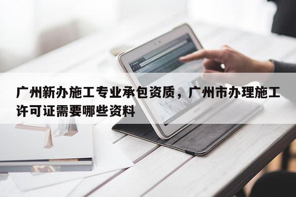 廣州新辦施工專業承包資質，廣州市辦理施工許可證需要哪些資料