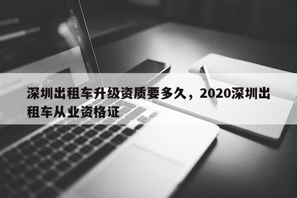 深圳出租車升級資質要多久，2020深圳出租車從業資格證