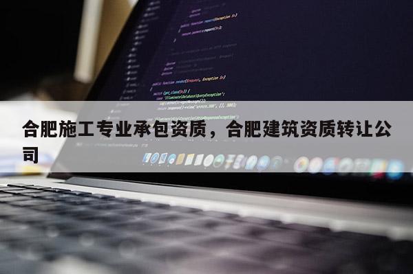 合肥施工專業承包資質，合肥建筑資質轉讓公司