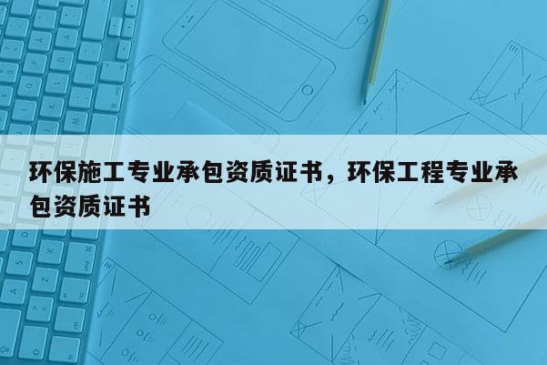 環保施工專業承包資質證書，環保工程專業承包資質證書