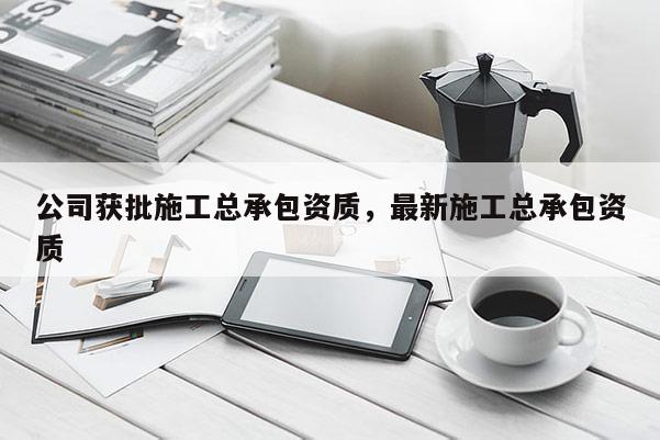 公司獲批施工總承包資質(zhì)，最新施工總承包資質(zhì)