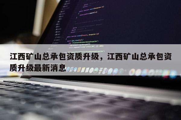 江西礦山總承包資質升級，江西礦山總承包資質升級最新消息