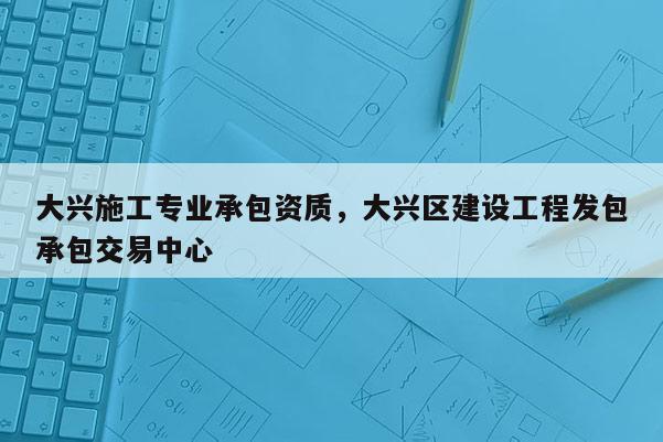 大興施工專業承包資質，大興區建設工程發包承包交易中心