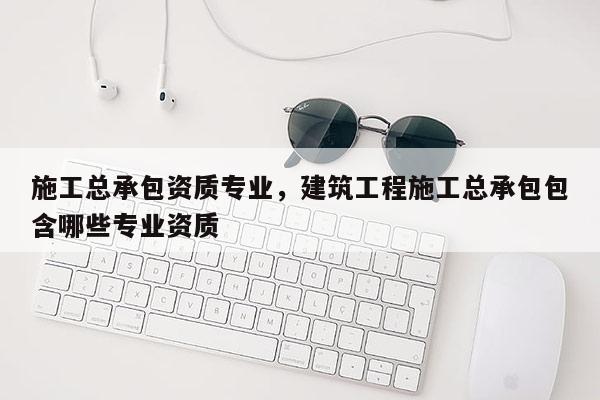 施工總承包資質(zhì)專業(yè)，建筑工程施工總承包包含哪些專業(yè)資質(zhì)