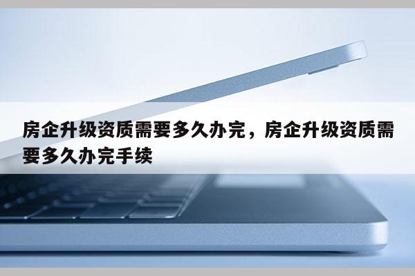 房企升級(jí)資質(zhì)需要多久辦完，房企升級(jí)資質(zhì)需要多久辦完手續(xù)