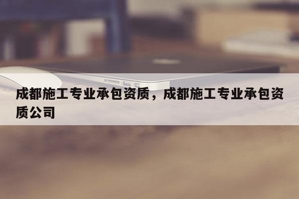 成都施工專業承包資質，成都施工專業承包資質公司