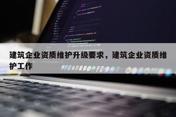 建筑企業(yè)資質(zhì)維護(hù)升級(jí)要求，建筑企業(yè)資質(zhì)維護(hù)工作