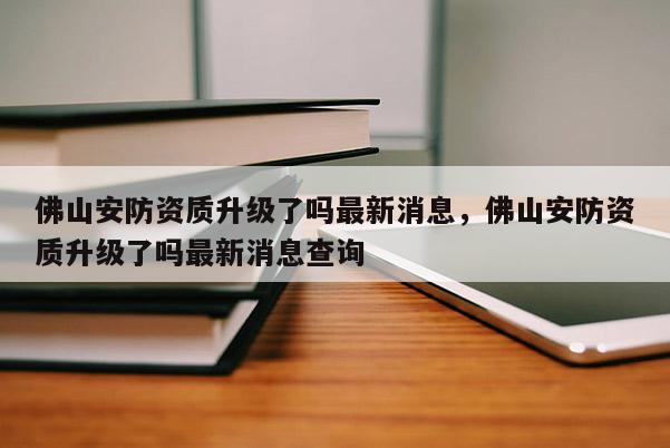 佛山安防資質升級了嗎最新消息，佛山安防資質升級了嗎最新消息查詢