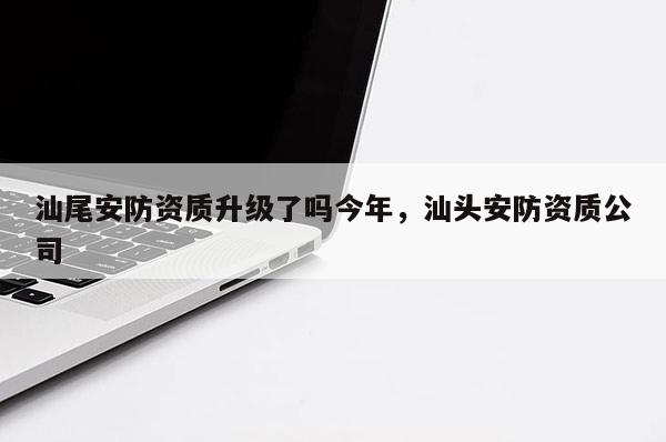 汕尾安防資質升級了嗎今年，汕頭安防資質公司