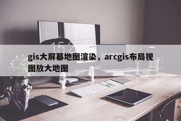 gis大屏幕地圖渲染，arcgis布局視圖放大地圖