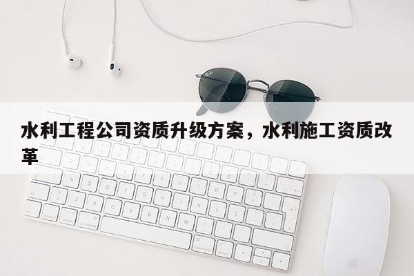 水利工程公司資質升級方案，水利施工資質改革