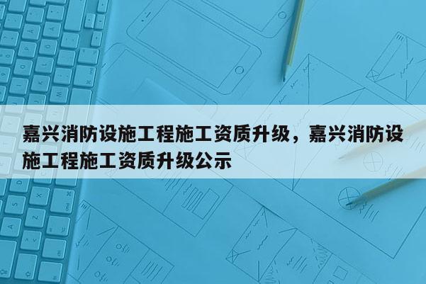 嘉興消防設(shè)施工程施工資質(zhì)升級，嘉興消防設(shè)施工程施工資質(zhì)升級公示