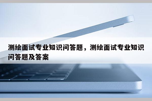 測繪面試專業知識問答題，測繪面試專業知識問答題及答案