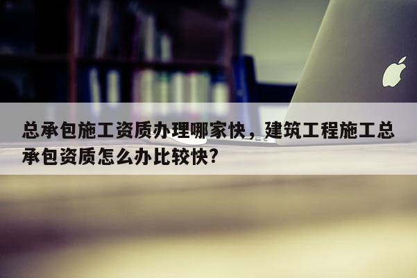 總承包施工資質辦理哪家快，建筑工程施工總承包資質怎么辦比較快?