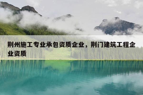 荊州施工專業(yè)承包資質(zhì)企業(yè)，荊門建筑工程企業(yè)資質(zhì)