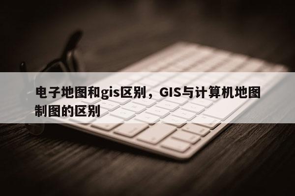 電子地圖和gis區(qū)別，GIS與計(jì)算機(jī)地圖制圖的區(qū)別