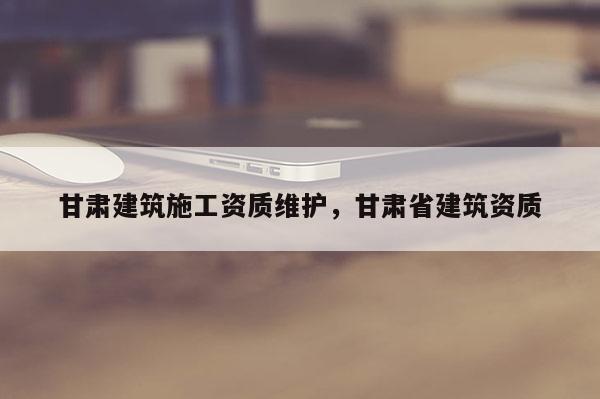 甘肅建筑施工資質維護，甘肅省建筑資質