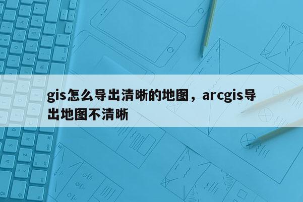 gis怎么導出清晰的地圖，arcgis導出地圖不清晰